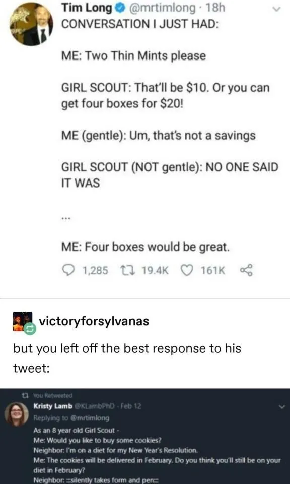 (Tweet screenshot) Conversation I just had: Me: Two Thin Mints please. Girl scout: That'll be $10. Or you can get four boxes for $20! Me (gentle): Um, that's not a savings. Girl scout (NOT gentle): NO ONE SAID IT WAS. Me: ... Four boxes would be great. (Next tweet) Me as an 8 year old girl scout: Would you like to buy some cookies? Neighbor: I'm on a diet for my New Year's Resolution. Me: The cookies will be delivered in February. Do you think you'll still be on your diet in February? Neighbor: *silently takes form and pen*